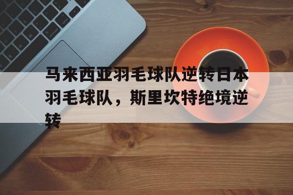 关于马来西亚羽毛球队逆转日本羽毛球队，斯里坎特绝境逆转的信息