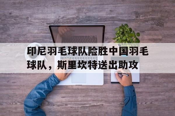 印尼羽毛球队险胜中国羽毛球队，斯里坎特送出助攻的简单介绍